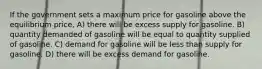 If the government sets a maximum price for gasoline above the equilibrium price, A) there will be excess supply for gasoline. B) quantity demanded of gasoline will be equal to quantity supplied of gasoline. C) demand for gasoline will be less than supply for gasoline. D) there will be excess demand for gasoline.