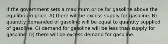 If the government sets a maximum price for gasoline above the equilibrium price, A) there will be excess supply for gasoline. B) quantity demanded of gasoline will be equal to quantity supplied of gasoline. C) demand for gasoline will be less than supply for gasoline. D) there will be excess demand for gasoline.