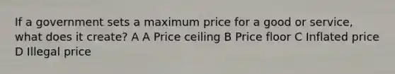 If a government sets a maximum price for a good or service, what does it create? A A Price ceiling B Price floor C Inflated price D Illegal price