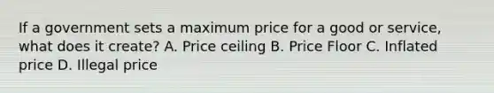 If a government sets a maximum price for a good or service, what does it create? A. Price ceiling B. Price Floor C. Inflated price D. Illegal price