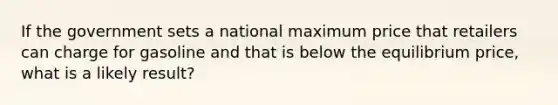 If the government sets a national maximum price that retailers can charge for gasoline and that is below the equilibrium price, what is a likely result?