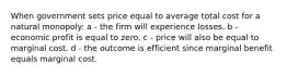 When government sets price equal to average total cost for a natural monopoly: a - the firm will experience losses. b - economic profit is equal to zero. c - price will also be equal to marginal cost. d - the outcome is efficient since marginal benefit equals marginal cost.