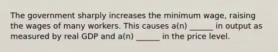 The government sharply increases the minimum wage, raising the wages of many workers. This causes a(n) ______ in output as measured by real GDP and a(n) ______ in the price level.