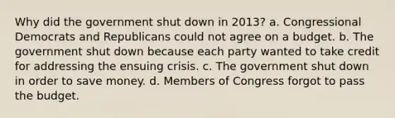 Why did the government shut down in 2013? a. Congressional Democrats and Republicans could not agree on a budget. b. The government shut down because each party wanted to take credit for addressing the ensuing crisis. c. The government shut down in order to save money. d. Members of Congress forgot to pass the budget.