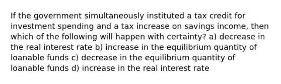 If the government simultaneously instituted a tax credit for investment spending and a tax increase on savings income, then which of the following will happen with certainty? a) decrease in the real interest rate b) increase in the equilibrium quantity of loanable funds c) decrease in the equilibrium quantity of loanable funds d) increase in the real interest rate