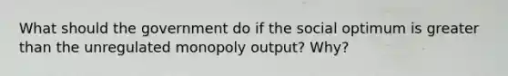 What should the government do if the social optimum is greater than the unregulated monopoly output? Why?