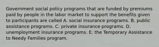 Government social policy programs that are funded by premiums paid by people in the labor market to support the benefits given to participants are called A. social insurance programs. B. public assistance programs. C. private insurance programs. D. unemployment insurance programs. E. the Temporary Assistance to Needy Families program.