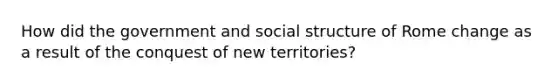 How did the government and social structure of Rome change as a result of the conquest of new territories?