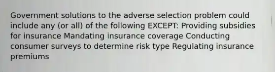 Government solutions to the adverse selection problem could include any (or all) of the following EXCEPT: Providing subsidies for insurance Mandating insurance coverage Conducting consumer surveys to determine risk type Regulating insurance premiums