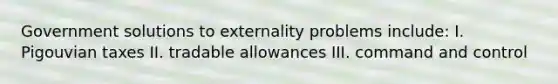 Government solutions to externality problems include: I. Pigouvian taxes II. tradable allowances III. command and control