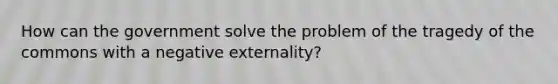 How can the government solve the problem of the tragedy of the commons with a negative externality?