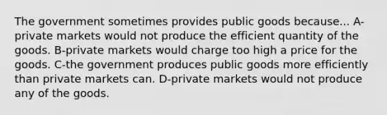 The government sometimes provides public goods because... A-private markets would not produce the efficient quantity of the goods. B-private markets would charge too high a price for the goods. C-the government produces public goods more efficiently than private markets can. D-private markets would not produce any of the goods.