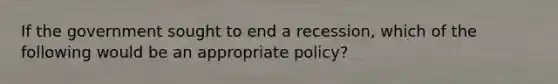 ​If the government sought to end a recession, which of the following would be an appropriate policy?