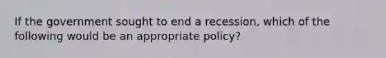 If the government sought to end a recession, which of the following would be an appropriate policy?