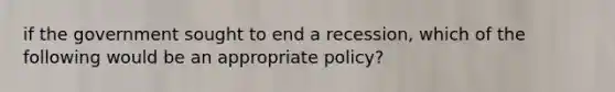 if the government sought to end a recession, which of the following would be an appropriate policy?