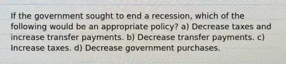 If the government sought to end a recession, which of the following would be an appropriate policy? a) Decrease taxes and increase transfer payments. b) Decrease transfer payments. c) Increase taxes. d) Decrease government purchases.