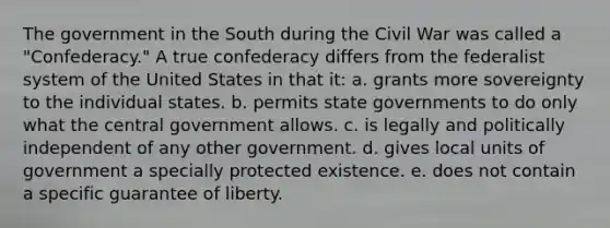 The government in the South during the Civil War was called a "Confederacy." A true confederacy differs from the federalist system of the United States in that it: a. grants more sovereignty to the individual states. b. permits state governments to do only what the central government allows. c. is legally and politically independent of any other government. d. gives local units of government a specially protected existence. e. does not contain a specific guarantee of liberty.