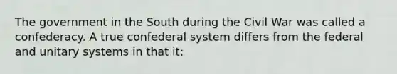 The government in the South during the Civil War was called a confederacy. A true confederal system differs from the federal and unitary systems in that it: