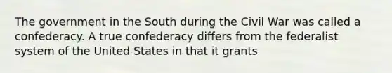 The government in the South during the Civil War was called a confederacy. A true confederacy differs from the federalist system of the United States in that it grants