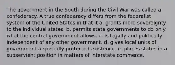 The government in the South during the Civil War was called a confederacy. A true confederacy differs from the federalist system of the United States in that it a. grants more sovereignty to the individual states. b. permits state governments to do only what the central government allows. c. is legally and politically independent of any other government. d. gives local units of government a specially protected existence. e. places states in a subservient position in matters of interstate commerce.