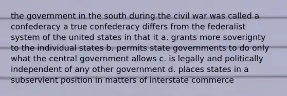 the government in the south during the civil war was called a confederacy a true confederacy differs from the federalist system of the united states in that it a. grants more soverignty to the individual states b. permits state governments to do only what the central government allows c. is legally and politically independent of any other government d. places states in a subservient position in matters of interstate commerce