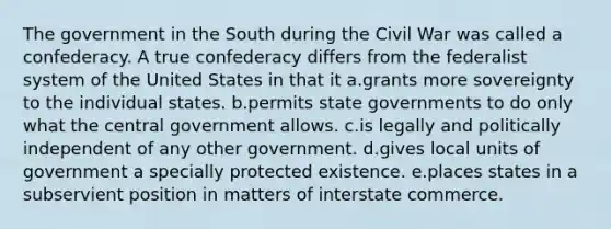 The government in the South during the Civil War was called a confederacy. A true confederacy differs from the federalist system of the United States in that it a.grants more sovereignty to the individual states. b.permits state governments to do only what the central government allows. c.is legally and politically independent of any other government. d.gives local units of government a specially protected existence. e.places states in a subservient position in matters of interstate commerce.