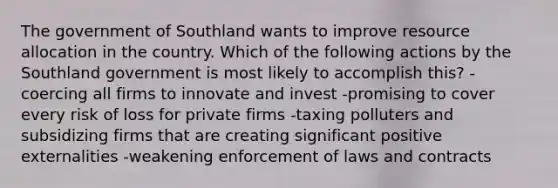 The government of Southland wants to improve resource allocation in the country. Which of the following actions by the Southland government is most likely to accomplish this? -coercing all firms to innovate and invest -promising to cover every risk of loss for private firms -taxing polluters and subsidizing firms that are creating significant positive externalities -weakening enforcement of laws and contracts