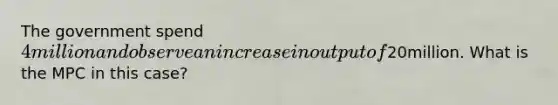 The government spend 4million and observe an increase in output of20million. What is the MPC in this case?