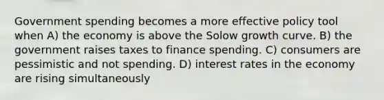 Government spending becomes a more effective policy tool when A) the economy is above the Solow growth curve. B) the government raises taxes to finance spending. C) consumers are pessimistic and not spending. D) interest rates in the economy are rising simultaneously