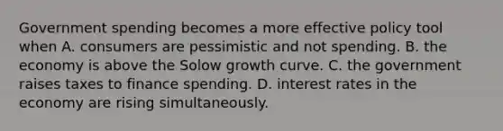 Government spending becomes a more effective policy tool when A. consumers are pessimistic and not spending. B. the economy is above the Solow growth curve. C. the government raises taxes to finance spending. D. interest rates in the economy are rising simultaneously.