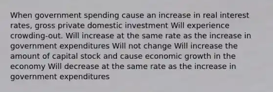 When government spending cause an increase in real interest rates, gross private domestic investment Will experience crowding-out. Will increase at the same rate as the increase in government expenditures Will not change Will increase the amount of capital stock and cause economic growth in the economy Will decrease at the same rate as the increase in government expenditures