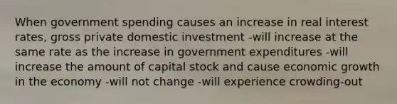 When government spending causes an increase in real interest rates, gross private domestic investment -will increase at the same rate as the increase in government expenditures -will increase the amount of capital stock and cause economic growth in the economy -will not change -will experience crowding-out