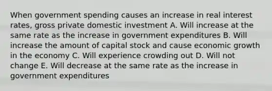 When government spending causes an increase in real interest rates, gross private domestic investment A. Will increase at the same rate as the increase in government expenditures B. Will increase the amount of capital stock and cause economic growth in the economy C. Will experience crowding out D. Will not change E. Will decrease at the same rate as the increase in government expenditures