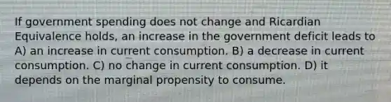 If government spending does not change and Ricardian Equivalence holds, an increase in the government deficit leads to A) an increase in current consumption. B) a decrease in current consumption. C) no change in current consumption. D) it depends on the marginal propensity to consume.