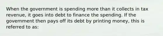 When the government is spending <a href='https://www.questionai.com/knowledge/keWHlEPx42-more-than' class='anchor-knowledge'>more than</a> it collects in tax revenue, it goes into debt to finance the spending. If the government then pays off its debt by printing money, this is referred to as: