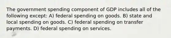 The government spending component of GDP includes all of the following except: A) federal spending on goods. B) state and local spending on goods. C) federal spending on transfer payments. D) federal spending on services.