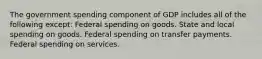 The government spending component of GDP includes all of the following except: Federal spending on goods. State and local spending on goods. Federal spending on transfer payments. Federal spending on services.