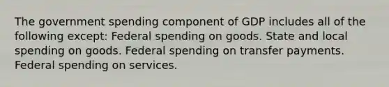 The government spending component of GDP includes all of the following except: Federal spending on goods. State and local spending on goods. Federal spending on transfer payments. Federal spending on services.