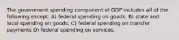 The government spending component of GDP includes all of the following except: A) federal spending on goods. B) state and local spending on goods. C) federal spending on transfer payments D) federal spending on services.