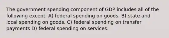 The government spending component of GDP includes all of the following except: A) federal spending on goods. B) state and local spending on goods. C) federal spending on transfer payments D) federal spending on services.