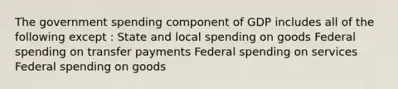 The government spending component of GDP includes all of the following except : State and local spending on goods Federal spending on transfer payments Federal spending on services Federal spending on goods