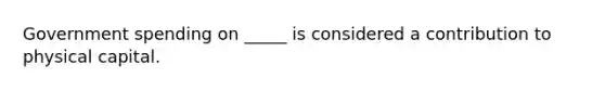 Government spending on _____ is considered a contribution to physical capital.