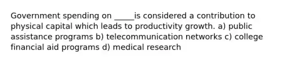 Government spending on _____is considered a contribution to physical capital which leads to productivity growth. a) public assistance programs b) telecommunication networks c) college financial aid programs d) medical research