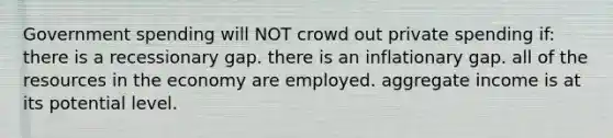 Government spending will NOT crowd out private spending if: there is a recessionary gap. there is an inflationary gap. all of the resources in the economy are employed. aggregate income is at its potential level.