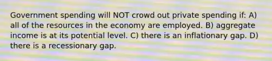 Government spending will NOT crowd out private spending if: A) all of the resources in the economy are employed. B) aggregate income is at its potential level. C) there is an inflationary gap. D) there is a recessionary gap.