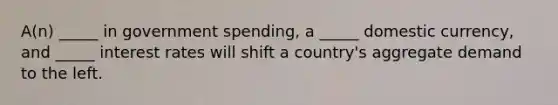 A(n) _____ in government spending, a _____ domestic currency, and _____ interest rates will shift a country's aggregate demand to the left.