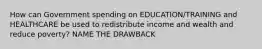 How can Government spending on EDUCATION/TRAINING and HEALTHCARE be used to redistribute income and wealth and reduce poverty? NAME THE DRAWBACK