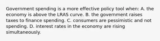 Government spending is a more effective policy tool when: A. the economy is above the LRAS curve. B. the government raises taxes to finance spending. C. consumers are pessimistic and not spending. D. interest rates in the economy are rising simultaneously.