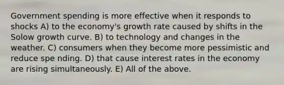 Government spending is more effective when it responds to shocks A) to the economy's growth rate caused by shifts in the Solow growth curve. B) to technology and changes in the weather. C) consumers when they become more pessimistic and reduce spe nding. D) that cause interest rates in the economy are rising simultaneously. E) All of the above.