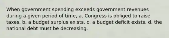 When government spending exceeds government revenues during a given period of time, a. Congress is obliged to raise taxes. b. a budget surplus exists. c. a budget deficit exists. d. the national debt must be decreasing.